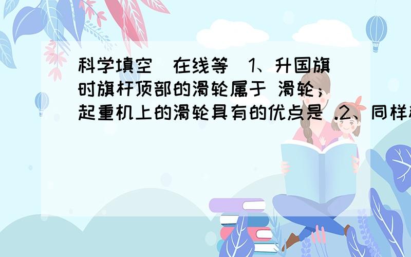 科学填空（在线等）1、升国旗时旗杆顶部的滑轮属于 滑轮；起重机上的滑轮具有的优点是 .2、同样粗细的螺丝钉,螺纹越疏,旋进木头时越 .3、不倒翁之所以不容易倒的原因是 、 .4、中国国