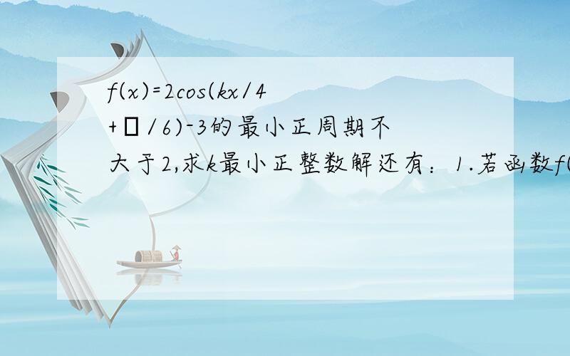 f(x)=2cos(kx/4+π/6)-3的最小正周期不大于2,求k最小正整数解还有：1.若函数f(x)是以π/2为最小正周期的函数,且f(π/3)=1,求f(17π/6)的值那个题目(kx/4+π/6)是kx除以4的商 乘以 π除以6的商