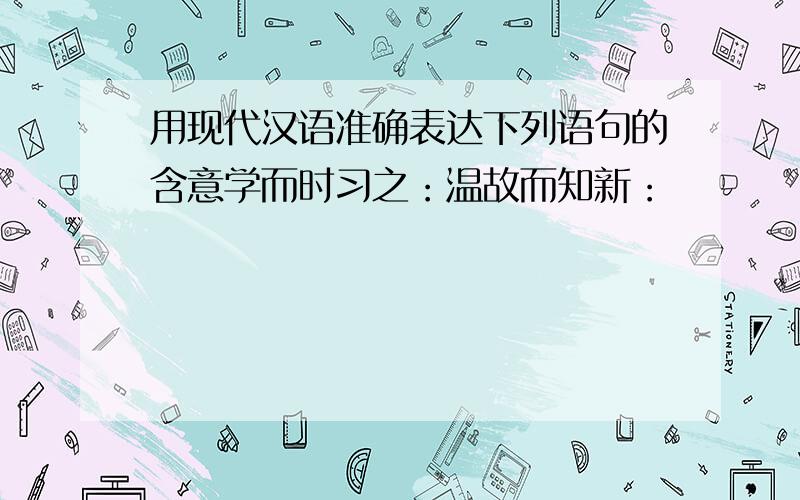 用现代汉语准确表达下列语句的含意学而时习之：温故而知新：