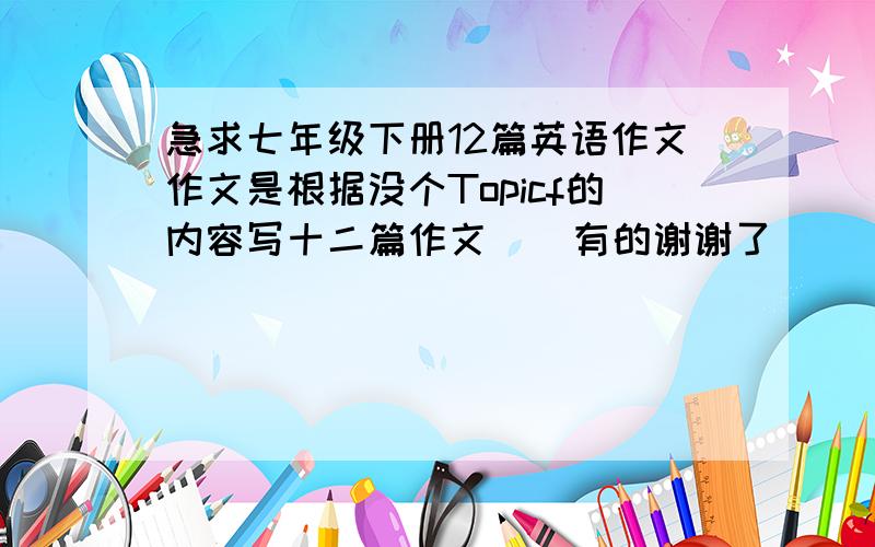 急求七年级下册12篇英语作文作文是根据没个Topicf的内容写十二篇作文    有的谢谢了