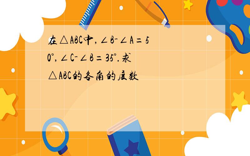 在△ABC中,∠B-∠A=50°,∠C-∠B=35°.求△ABC的各角的度数