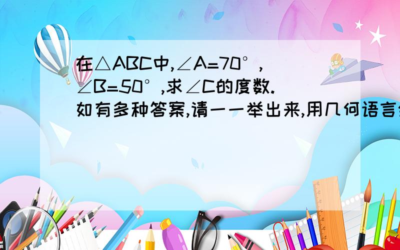 在△ABC中,∠A=70°,∠B=50°,求∠C的度数.如有多种答案,请一一举出来,用几何语言叙述