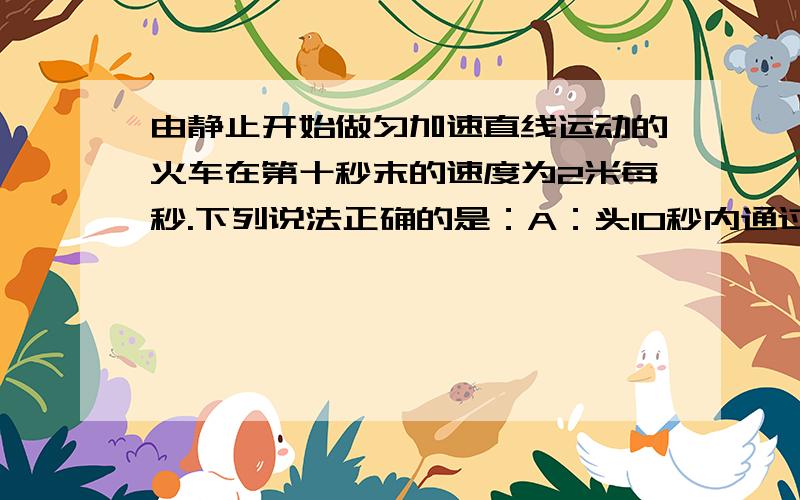 由静止开始做匀加速直线运动的火车在第十秒末的速度为2米每秒.下列说法正确的是：A：头10秒内通过的路程为10米B：每秒速度变化0.2米每秒C：10秒内平均速度为1米每秒D：第十秒内的位移是