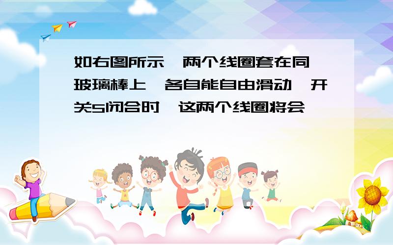 如右图所示,两个线圈套在同一玻璃棒上,各自能自由滑动,开关S闭合时,这两个线圈将会