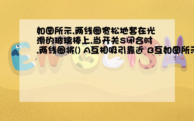 如图所示,两线圈宽松地套在光滑的玻璃棒上,当开关S闭合时,两线圈将() A互相吸引靠近 B互如图所示,两线圈宽松地套在光滑的玻璃棒上,当开关S闭合时,两线圈将()  A互相吸引靠近   B互相排斥