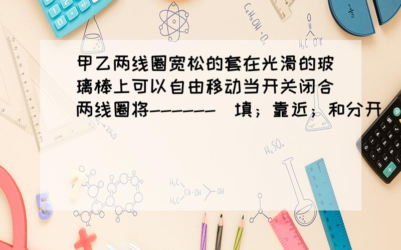 甲乙两线圈宽松的套在光滑的玻璃棒上可以自由移动当开关闭合两线圈将------（填；靠近；和分开）九年物理电流的磁场问题填；靠近或分开 不是吸引 和排斥