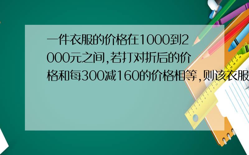 一件衣服的价格在1000到2000元之间,若打对折后的价格和每300减160的价格相等,则该衣服的标价为多少?,六年级题目