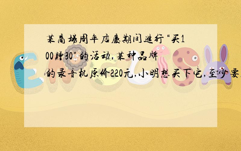 某商场周年店庆期间进行“买100赠30”的活动,某种品牌的录音机原价220元,小明想买下它,至少要花多少钱