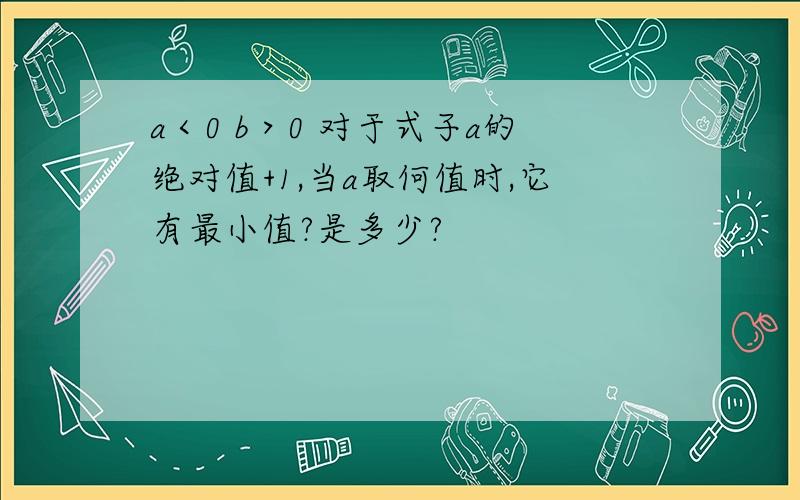 a＜0 b＞0 对于式子a的绝对值+1,当a取何值时,它有最小值?是多少?