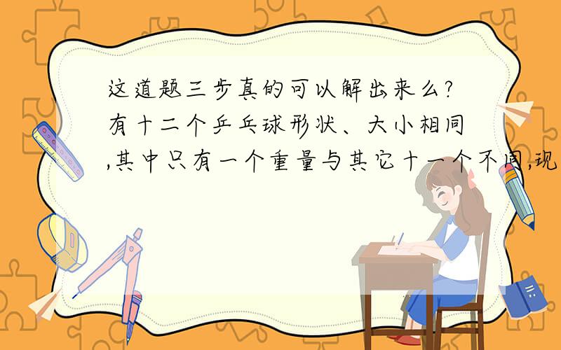 这道题三步真的可以解出来么?有十二个乒乓球形状、大小相同,其中只有一个重量与其它十一个不同,现在要求用一部没有砝码的天秤称三次,将那个重量异常的球找出来,并且知道它比其它十