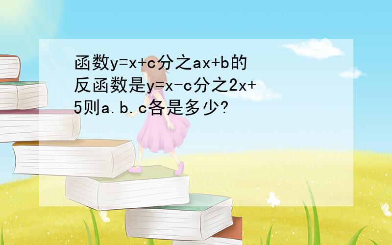 函数y=x+c分之ax+b的反函数是y=x-c分之2x+5则a.b.c各是多少?