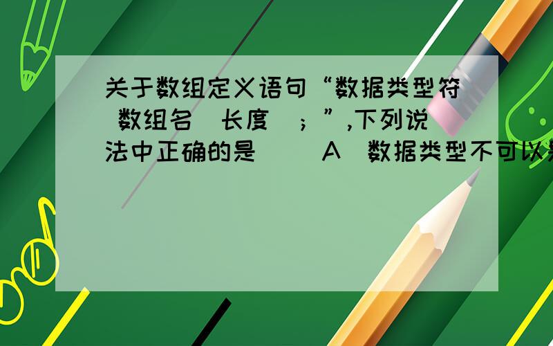 关于数组定义语句“数据类型符 数组名[长度]；”,下列说法中正确的是( )A．数据类型不可以是doubleB．数组名可以选C的保留字C．长度是一个任意的整型表达式 ,D．一个数据定义语句中不可