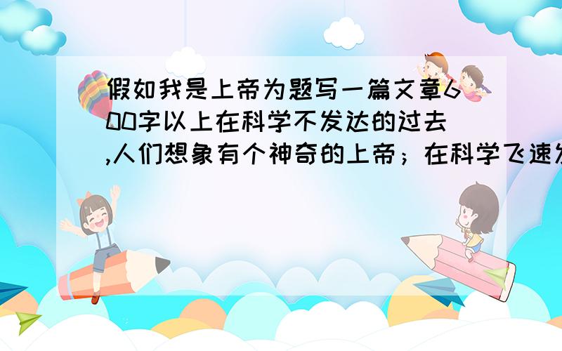 假如我是上帝为题写一篇文章600字以上在科学不发达的过去,人们想象有个神奇的上帝；在科学飞速发展的今天,我们当然不在迷信上帝.但是人们的想象之功不可忽略,今天让我们再次展开想象