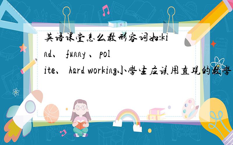 英语课堂怎么教形容词如：kind、 funny 、polite、 hard working小学生应该用直观的教学方法吧