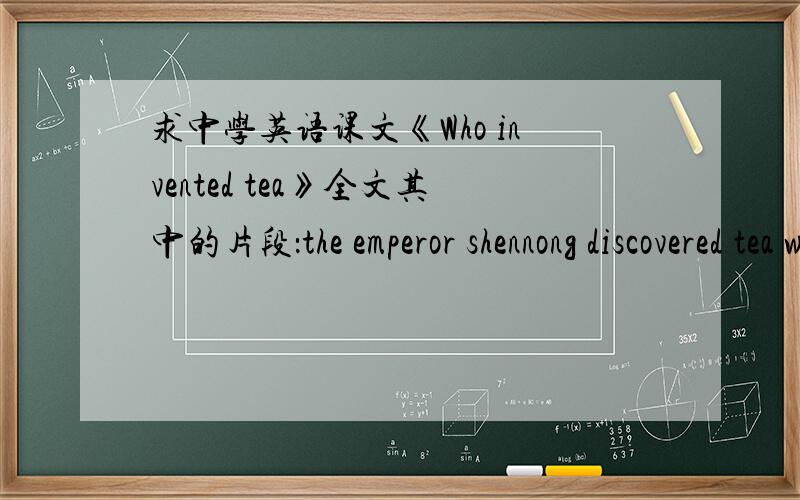 求中学英语课文《Who invented tea》全文其中的片段：the emperor shennong discovered tea when he was boiling drinking water over an open fire.Some leaves from near by bush fail into the water and remained their for some time等等……