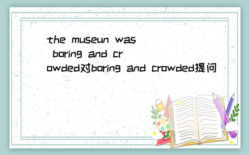 the museun was boring and crowded对boring and crowded提问＿＿＿ ＿＿＿the museum