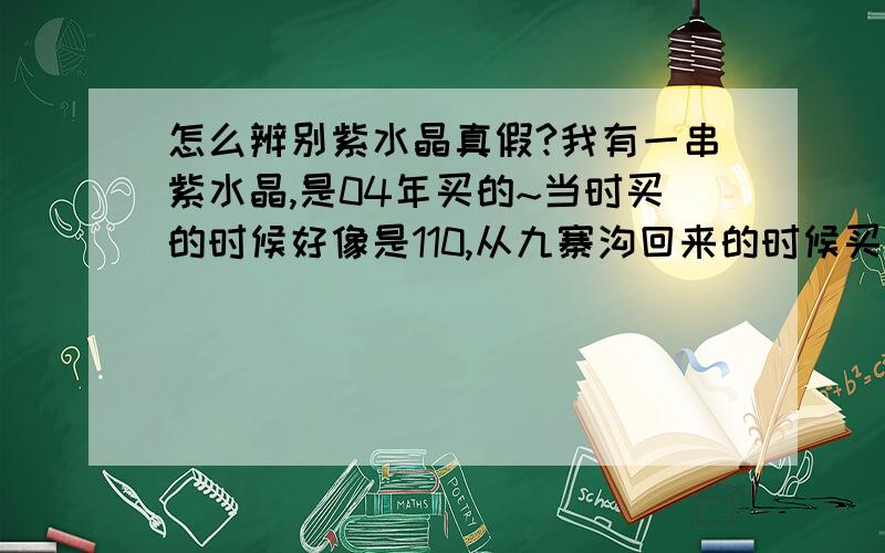 怎么辨别紫水晶真假?我有一串紫水晶,是04年买的~当时买的时候好像是110,从九寨沟回来的时候买的.里面没有什么很大的杂质,少数几颗有裂纹不是圆珠子,是比较 方一点的切割,工艺肯定比现