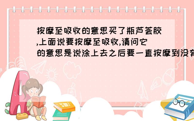 按摩至吸收的意思买了瓶芦荟胶,上面说要按摩至吸收,请问它的意思是说涂上去之后要一直按摩到没有芦荟胶的水分了脸干了为止吗,还是说就按摩几秒钟就可以了呢?