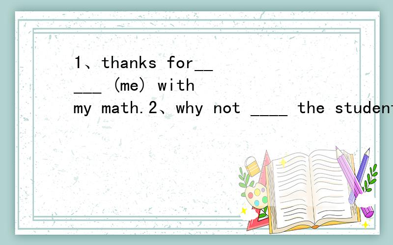 1、thanks for_____ (me) with my math.2、why not ____ the students ____ the school?A、speak;to B、say;on C、tell;to D、ask;about3、mother asks Lily ____ (wash)clothes.4、I like that white sweater.Could you ____?A、show me it B、show it to me