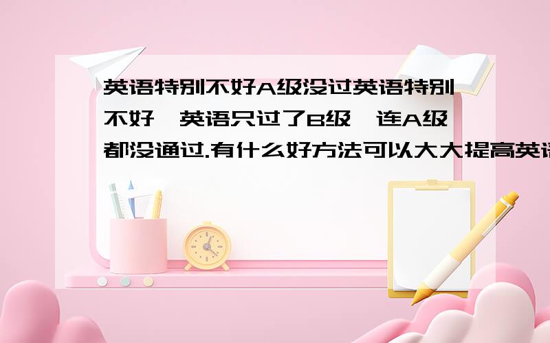 英语特别不好A级没过英语特别不好,英语只过了B级,连A级都没通过.有什么好方法可以大大提高英语听说读写的能力.有的时候看电视剧中有的人交流英语那么顺畅,还真羡慕嫉妒啊.