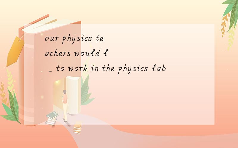our physics teachers would l _ to work in the physics lab