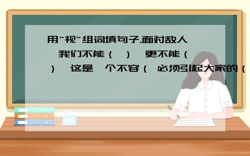 用“视”组词填句子.面对敌人,我们不能（ ）,更不能（ ）,这是一个不容（ 必须引起大家的（ ）.