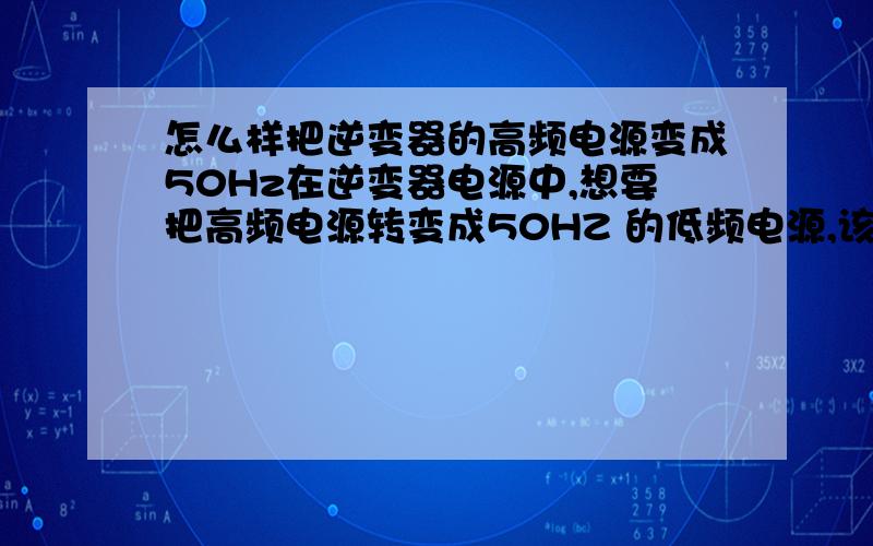 怎么样把逆变器的高频电源变成50Hz在逆变器电源中,想要把高频电源转变成50HZ 的低频电源,该怎样做.请高手们指点迷津,谢谢大家.