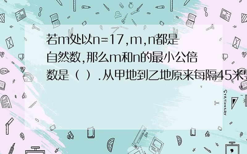 若m处以n=17,m,n都是自然数,那么m和n的最小公倍数是（ ）.从甲地到乙地原来每隔45米竖一根电线杆,加上两端的电线杆共有53根.现在改为每隔60米竖一根电线杆,那么除了两端的电线杆不动外,中