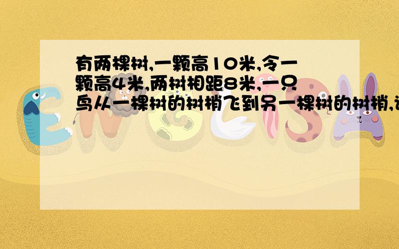 有两棵树,一颗高10米,令一颗高4米,两树相距8米,一只鸟从一棵树的树梢飞到另一棵树的树梢,请问小鸟至少要飞行多少米