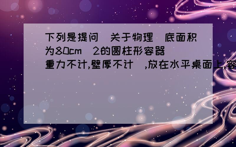 下列是提问[关于物理]底面积为80cm^2的圆柱形容器[重力不计,壁厚不计],放在水平桌面上,容器内装有重力为48N,深为60cm的水,将一个质量为800g,体积是200立方厘米的合金块全部没入水中后,水未溢