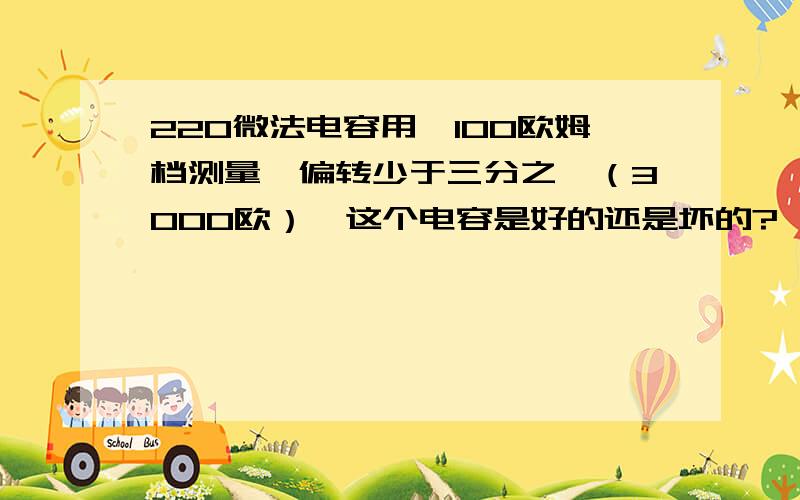 220微法电容用*100欧姆档测量,偏转少于三分之一（3000欧）,这个电容是好的还是坏的?