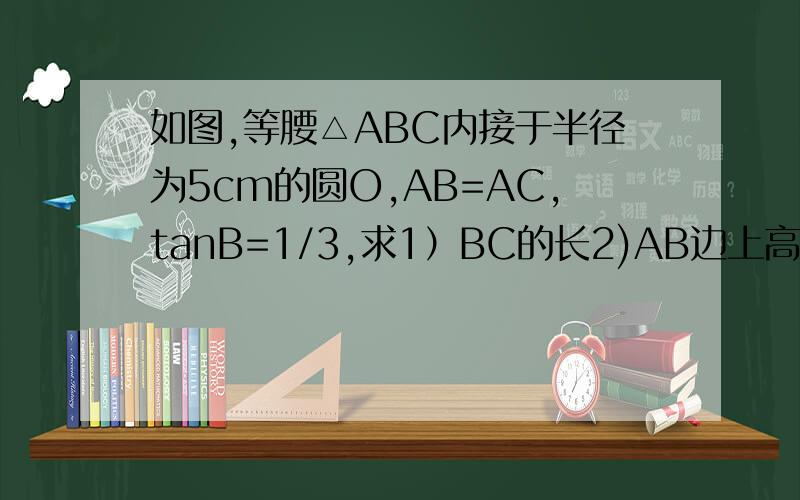 如图,等腰△ABC内接于半径为5cm的圆O,AB=AC,tanB=1/3,求1）BC的长2)AB边上高的长图：http://hiphotos.baidu.com/%C5%A3%C4%CC%BC%D3%B6%B9%D7%D3/pic/item/555d0187eebc58aabe3e1e75.jpg