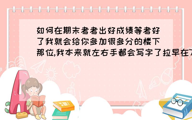 如何在期末考考出好成绩等考好了我就会给你多加很多分的楼下那位,我本来就左右手都会写字了拉早在7岁就会了