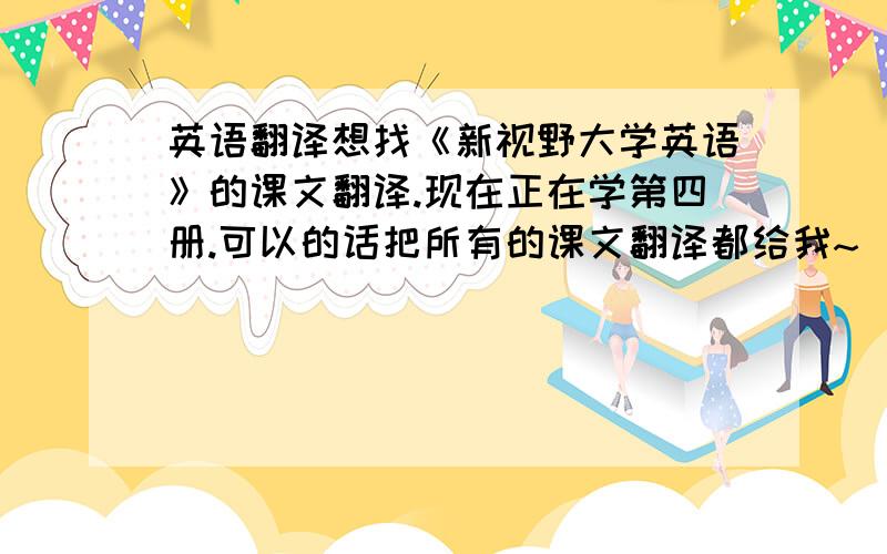 英语翻译想找《新视野大学英语》的课文翻译.现在正在学第四册.可以的话把所有的课文翻译都给我~