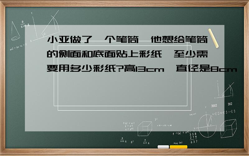 小亚做了一个笔筒,他想给笔筒的侧面和底面贴上彩纸,至少需要用多少彩纸?高13cm,直径是8cm