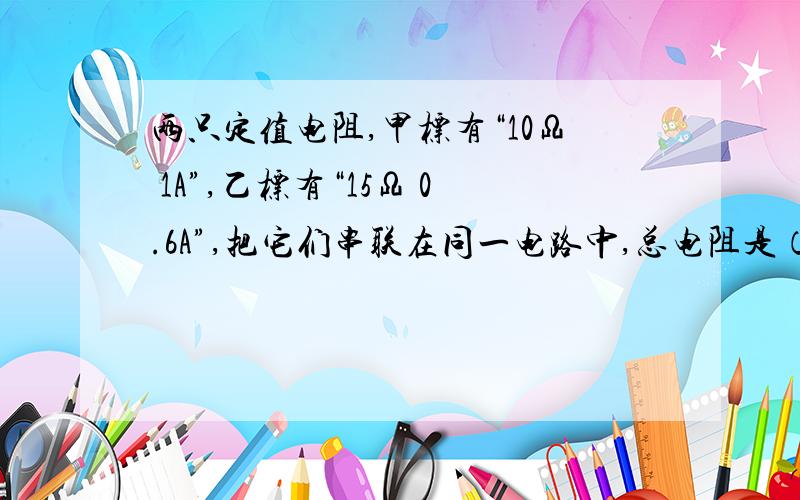 两只定值电阻,甲标有“10Ω 1A”,乙标有“15Ω 0.6A”,把它们串联在同一电路中,总电阻是（）Ω.