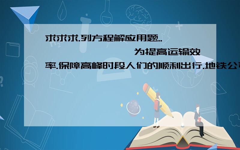 求求求.列方程解应用题..　　　　　　　　　为提高运输效率.保障高峰时段人们的顺利出行.地铁公司在保证安全运行的前提下.缩短个发车间隔.从而提高了运送乘客的数量.缩短发车间隔比