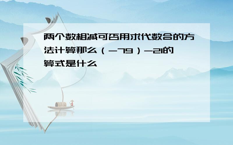 两个数相减可否用求代数合的方法计算那么（-79）-21的算式是什么