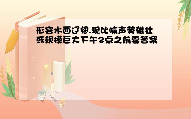 形容水面辽阔.现比喻声势雄壮或规模巨大下午2点之前要答案