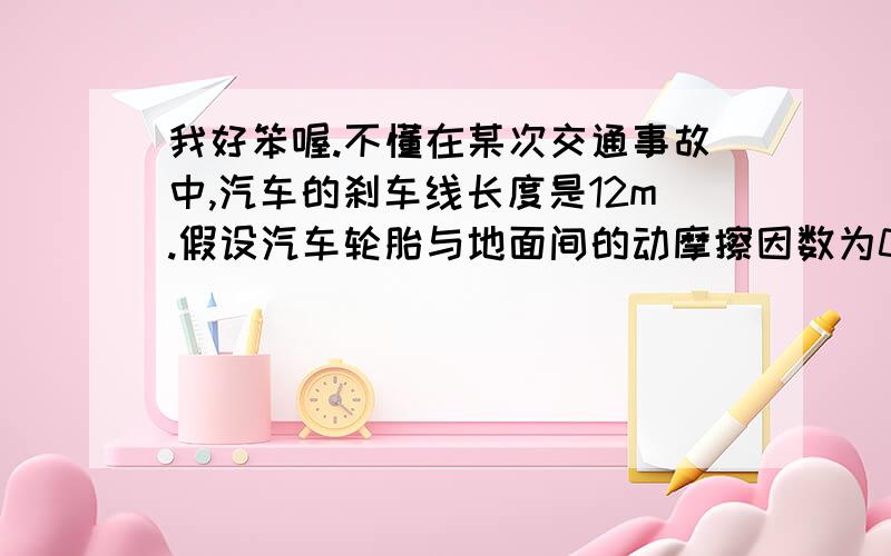 我好笨喔.不懂在某次交通事故中,汽车的刹车线长度是12m.假设汽车轮胎与地面间的动摩擦因数为0.3,g=10m/s2,则汽车开始刹车时的速度为多少?