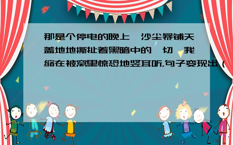 那是个停电的晚上,沙尘暴铺天盖地地撕扯着黑暗中的一切,我缩在被窝里惊恐地竖耳听.句子变现出（）?句子表现出（）?