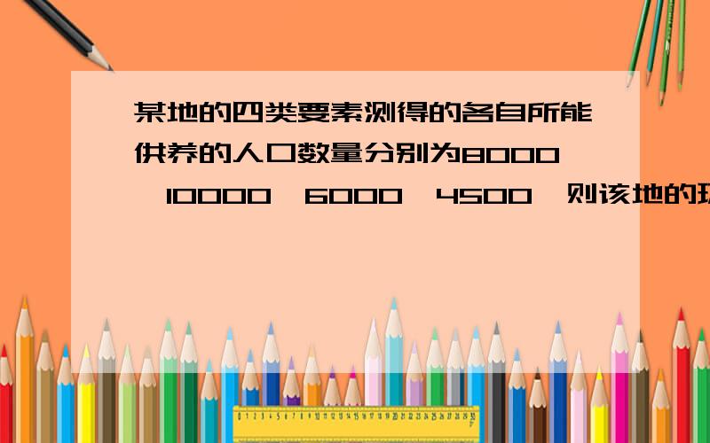 某地的四类要素测得的各自所能供养的人口数量分别为8000,10000,6000,4500,则该地的环境人口容量为?A 8000, B 10000, C 6000 ,D 4500.说明原因