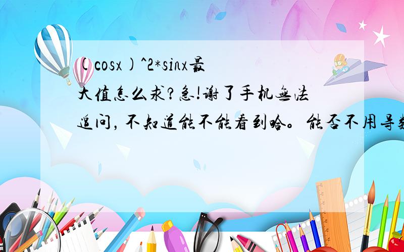 (cosx)^2*sinx最大值怎么求?急!谢了手机无法追问，不知道能不能看到哈。能否不用导数做一下？因为我们这边高考导数属于超纲