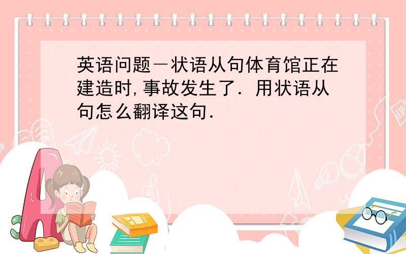 英语问题－状语从句体育馆正在建造时,事故发生了．用状语从句怎么翻译这句．