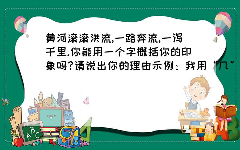 黄河滚滚洪流,一路奔流,一泻千里.你能用一个字概括你的印象吗?请说出你的理由示例：我用“几”字.黄河浊流婉转,结成九曲连环,形状酷似“几”字