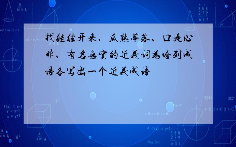 找继往开来、瓜熟蒂落、口是心非、有名无实的近义词为啥列成语各写出一个近义成语