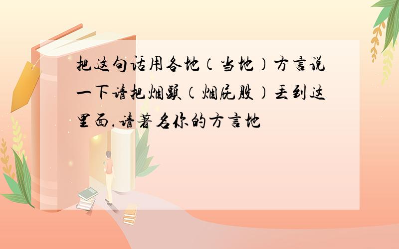 把这句话用各地（当地）方言说一下请把烟头（烟屁股）丢到这里面.请著名你的方言地