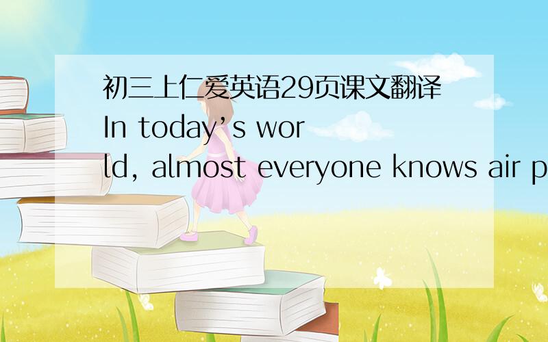 初三上仁爱英语29页课文翻译In today’s world, almost everyone knows air pollution is harmful to people ‘s health. However, not all people know noise is also a kind of pollution and is harmful to human’s health.  People who work and li