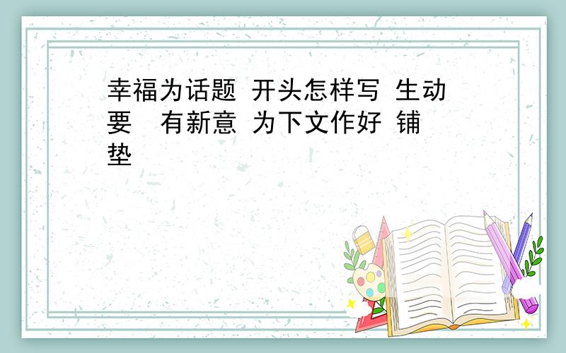 幸福为话题 开头怎样写 生动要  有新意 为下文作好 铺垫