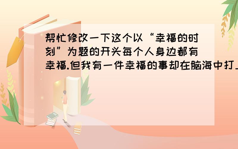 帮忙修改一下这个以“幸福的时刻”为题的开头每个人身边都有幸福.但我有一件幸福的事却在脑海中打上了一个深深地烙印,总是让我回味无穷